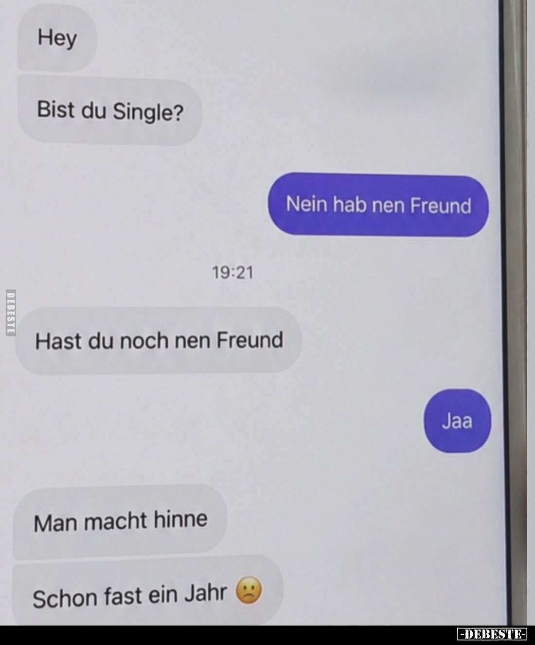 Hey.
Bist du Single?
Nein hab nen Freund.
19:21:
Hast du noch nen Freund.
Jaa.
Man macht hinne.
Schon fast ein Jahr.