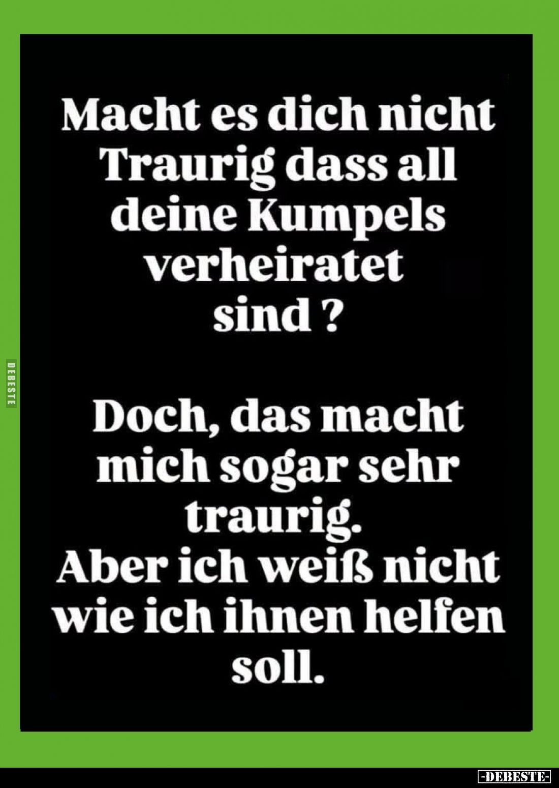 Macht es dich nicht Traurig dass all deine Kumpels verheiratet sind?
Doch, das macht mich sogar sehr traurig.
Aber ich weiß...