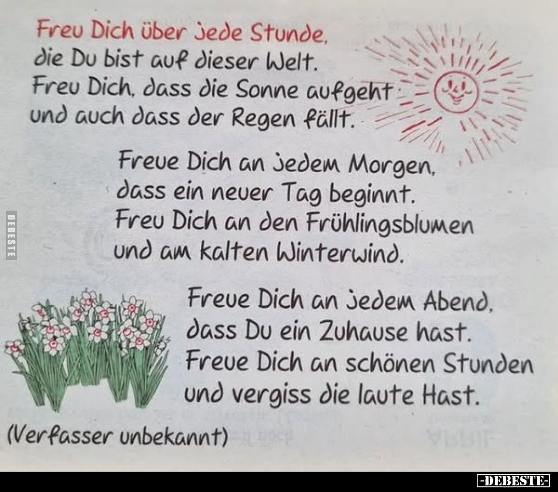 Freu Dich über jede Stunde.
die Du bist auf dieser Welt. Freu Dich, dass die Sonne aufgeht und auch dass der Regen fällt.
F...