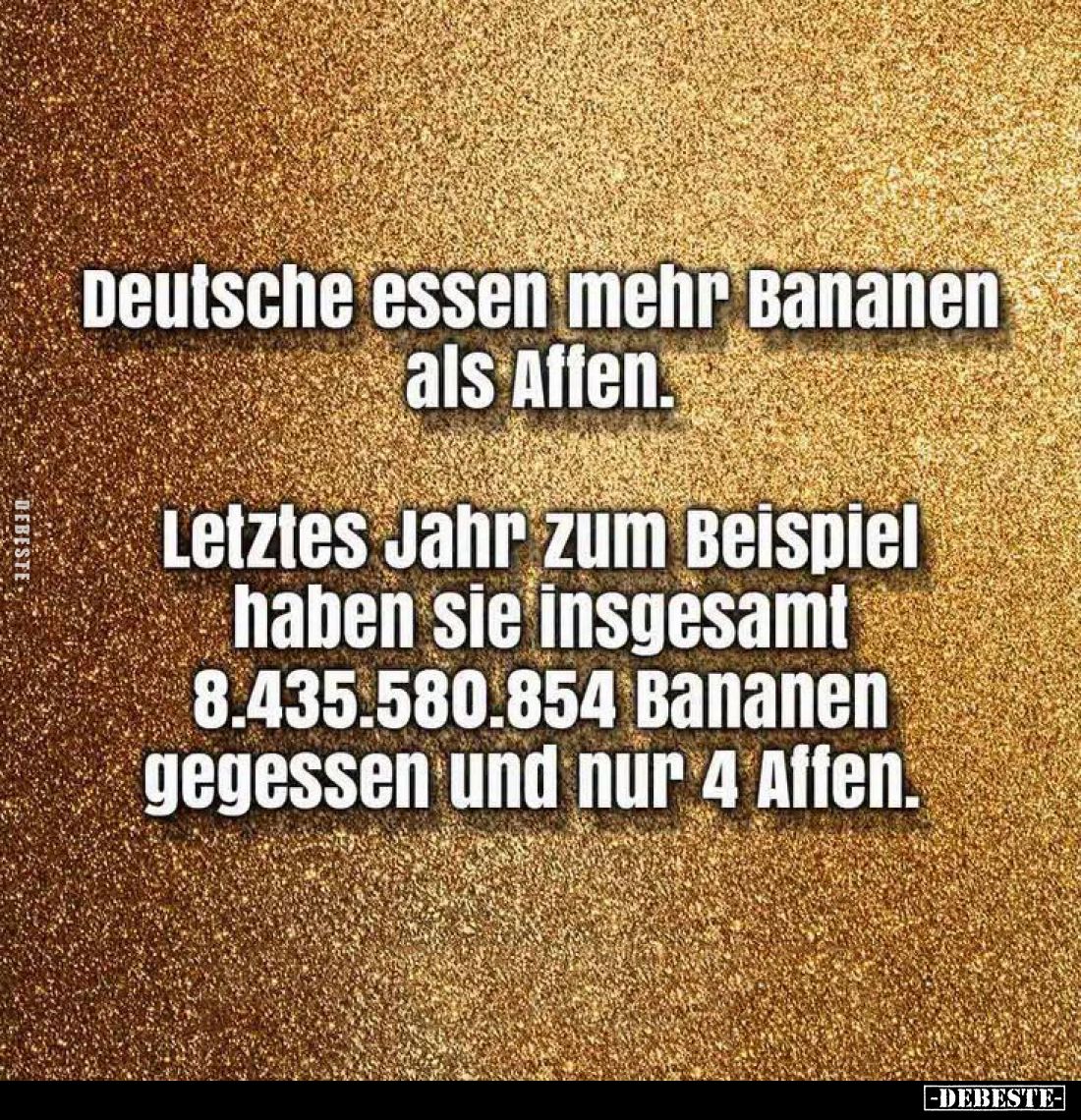 Deutsche essen mehr Bananen als Affen.
Letztes Jahr zum Beispiel
haben sie insgesamt 8.435.580.854 Bananen gegessen und nur...