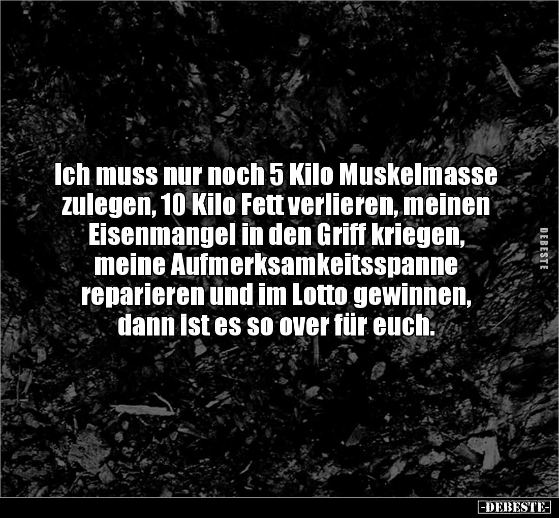Ich muss nur noch 5 Kilo Muskelmasse zulegen, 10 Kilo Fett verlieren, meinen Eisenmangel in den Griff kriegen, 
meine Aufmer...