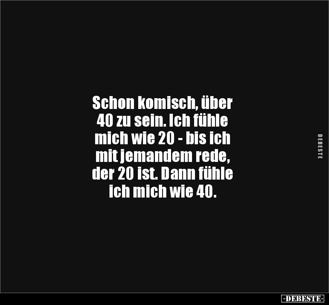 Schon komisch, über 
40 zu sein. Ich fühle 
mich wie 20 - bis ich 
mit jemandem rede, 
der 20 ist. Dann fühle 
ich mich ...