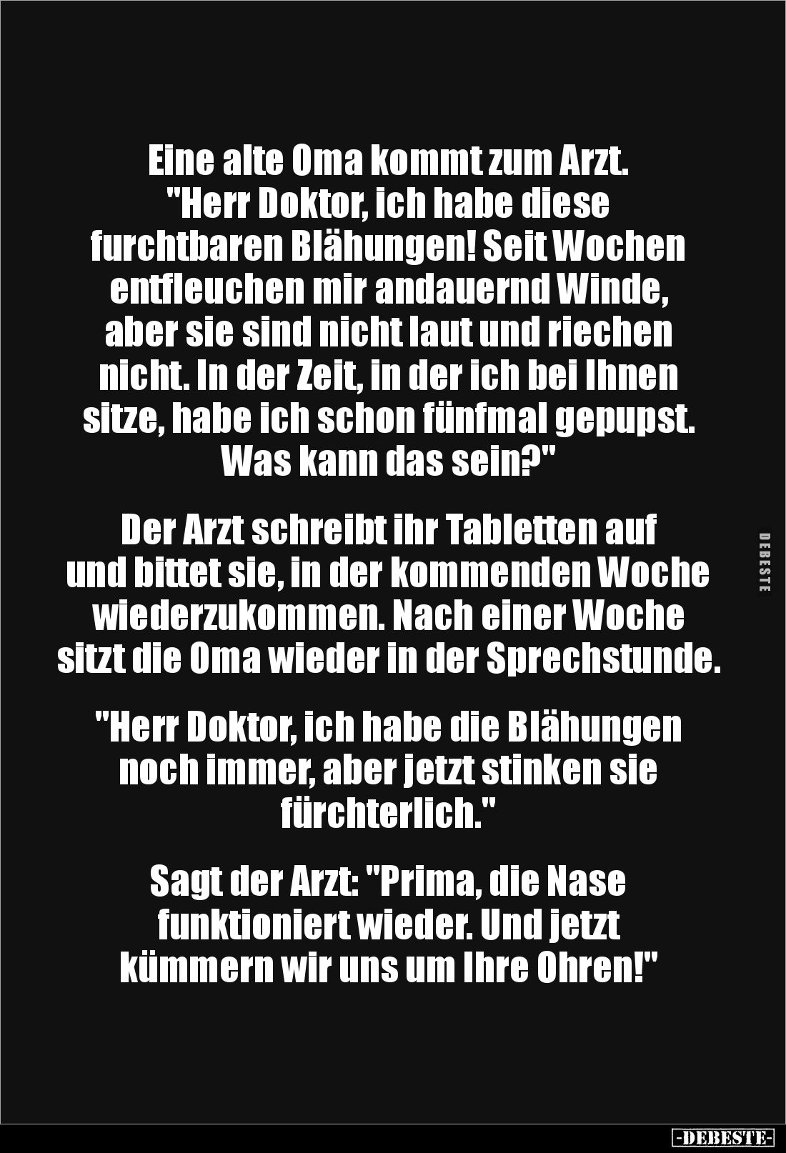 Eine alte Oma kommt zum Arzt. 
"Herr Doktor, ich habe diese 
furchtbaren Blähungen! Seit Wochen entfleuchen mir andaue...
