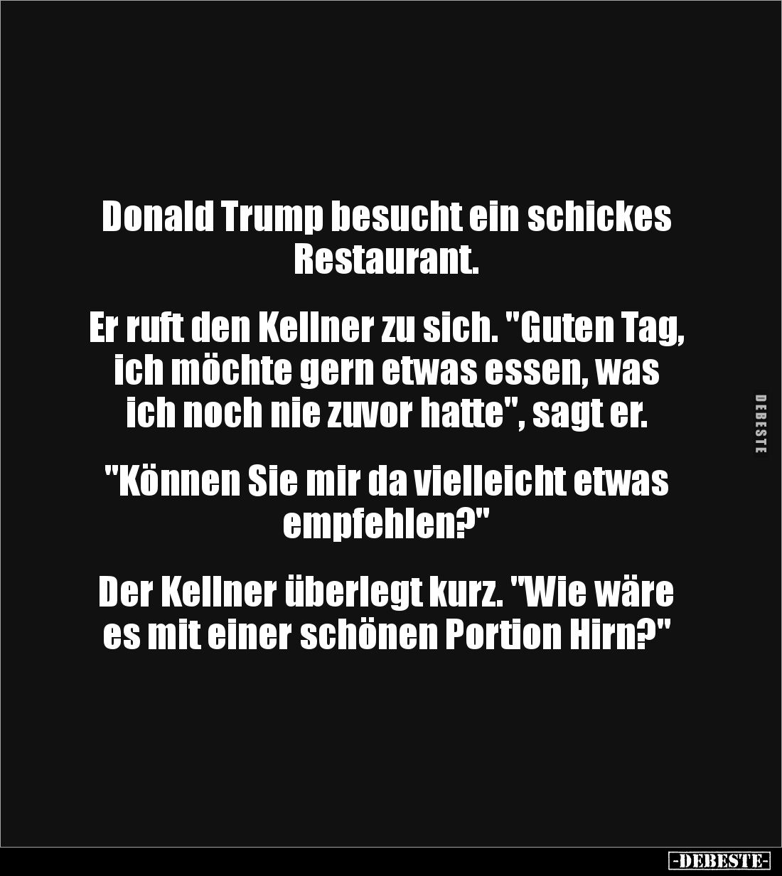 Donald Trump besucht ein schickes Restaurant. 


Er ruft den Kellner zu sich. "Guten Tag, ich möchte gern etwas essen...