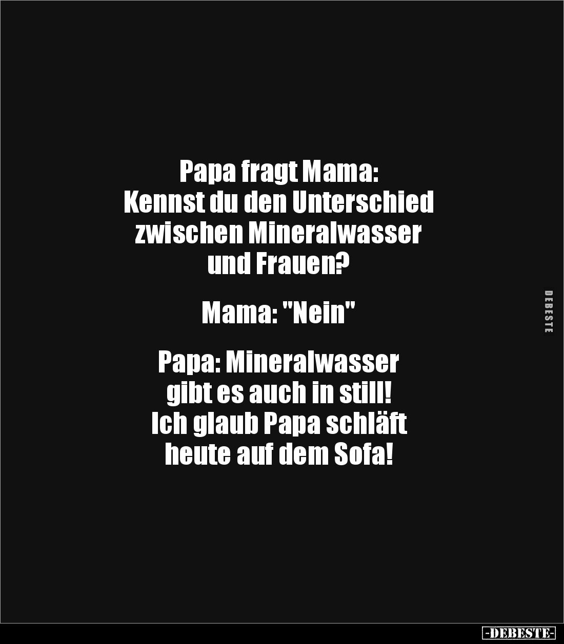 Papa fragt Mama:
Kennst du den Unterschied
zwischen Mineralwasser
und Frauen?
Mama: "Nein"
Papa: Mi...