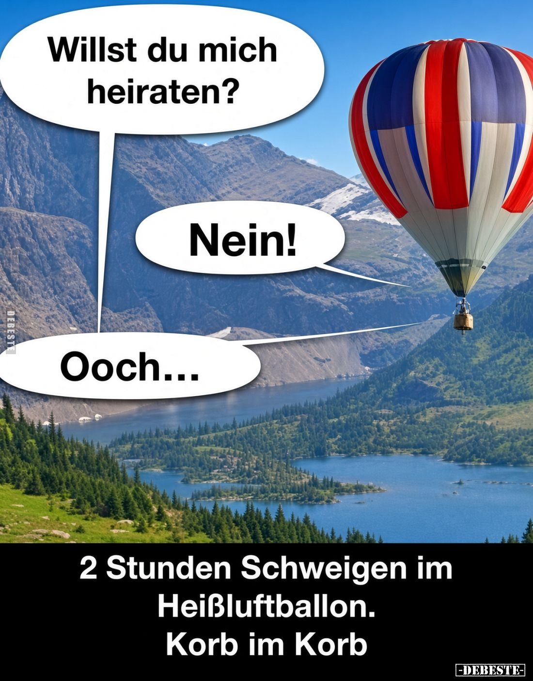 Willst du mich heiraten?
-
Nein!
-
Ooch...
-
2 Stunden Schweigen im Heißluftballon.
Korb im Korb