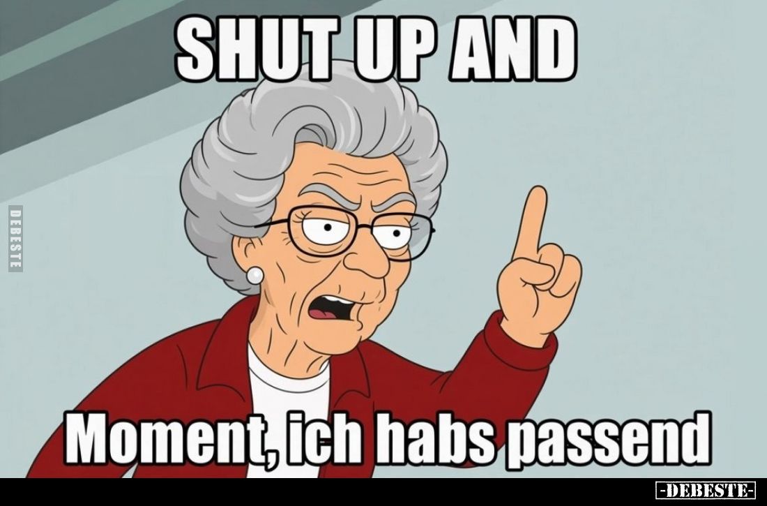Shut up and
"Moment, ich habs passend...."