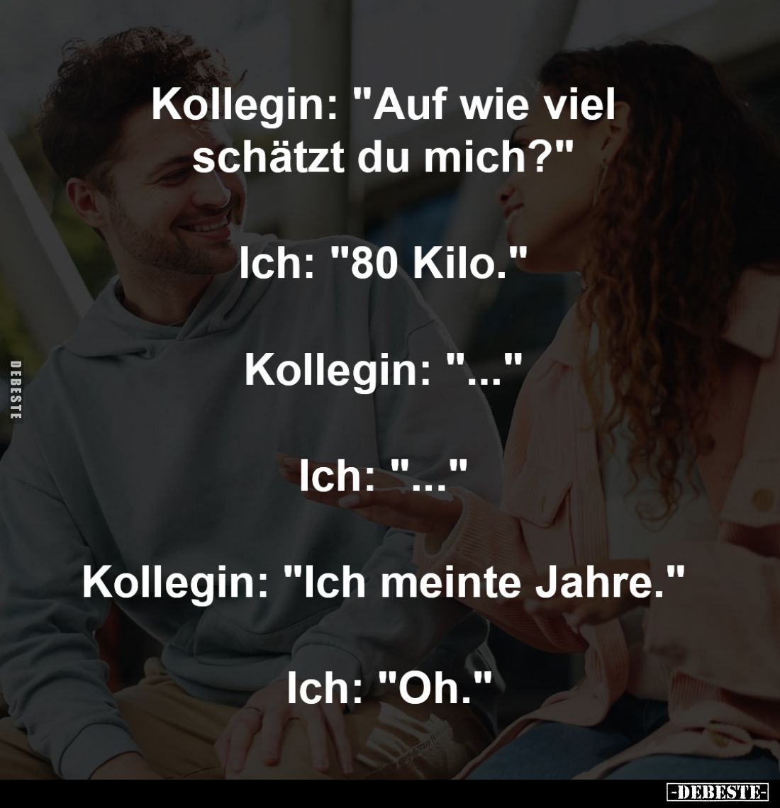 Kollegin: "Auf wie viel schätzt du mich?" 
-
Ich: "80 Kilo." 
-
Kollegin: "..." 
-
Ich: &...