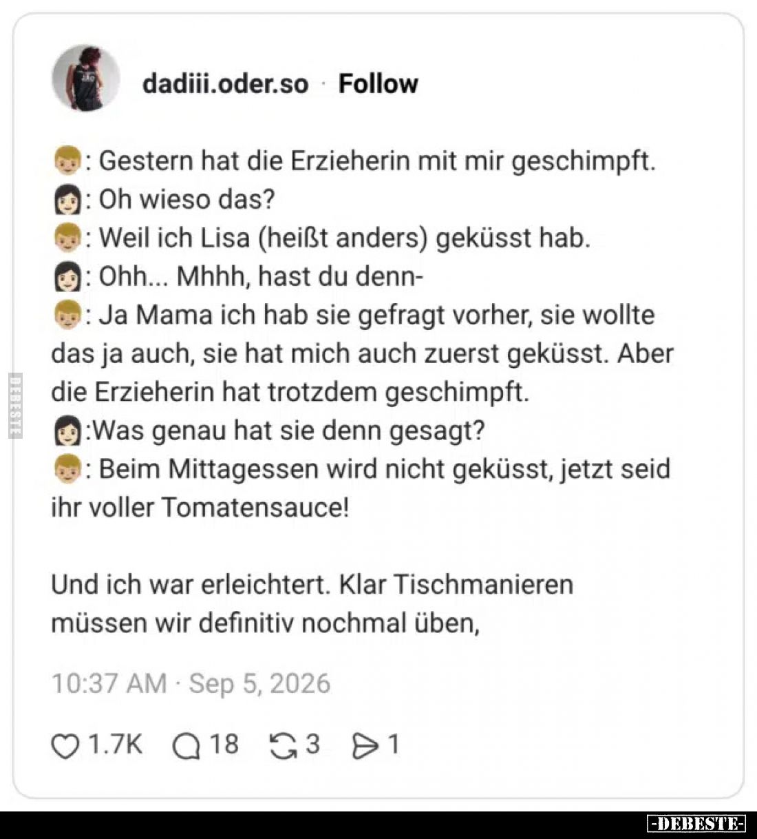 -: Gestern hat die Erzieherin mit mir geschimpft.

-: Oh wieso das?

-: Weil ich Lisa (heißt anders) geküsst hab.

-: O...