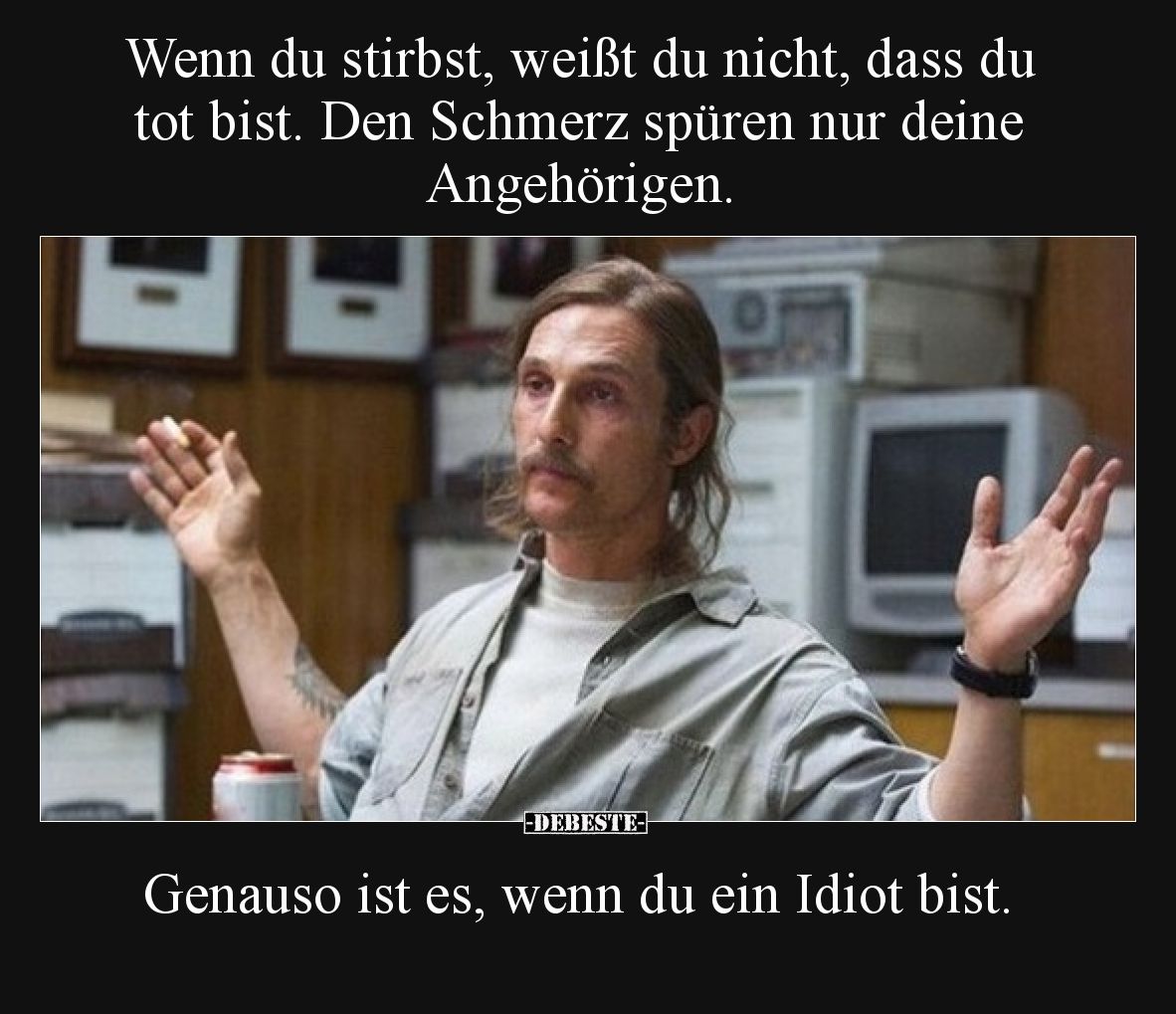 Wenn du stirbst, weißt du nicht, dass du tot bist. Den Schmerz spüren nur deine Angehörigen.  Genauso ist es, wenn du ein Idi...