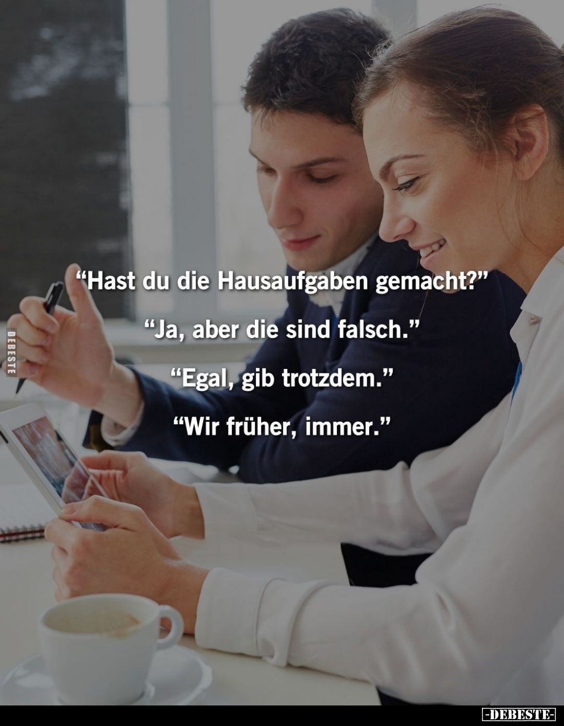 "Hast du die Hausaufgaben gemacht?" -
"Ja, aber die sind falsch." -
"Egal, gib trotzdem." -
...