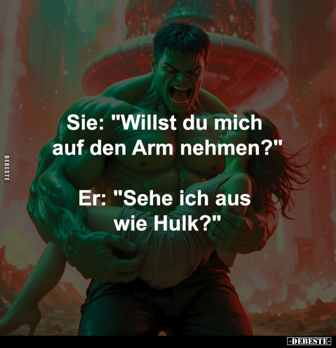 Sie: "Willst du mich 
auf den Arm nehmen?"
-
Er: "Sehe ich aus 
wie Hulk?"