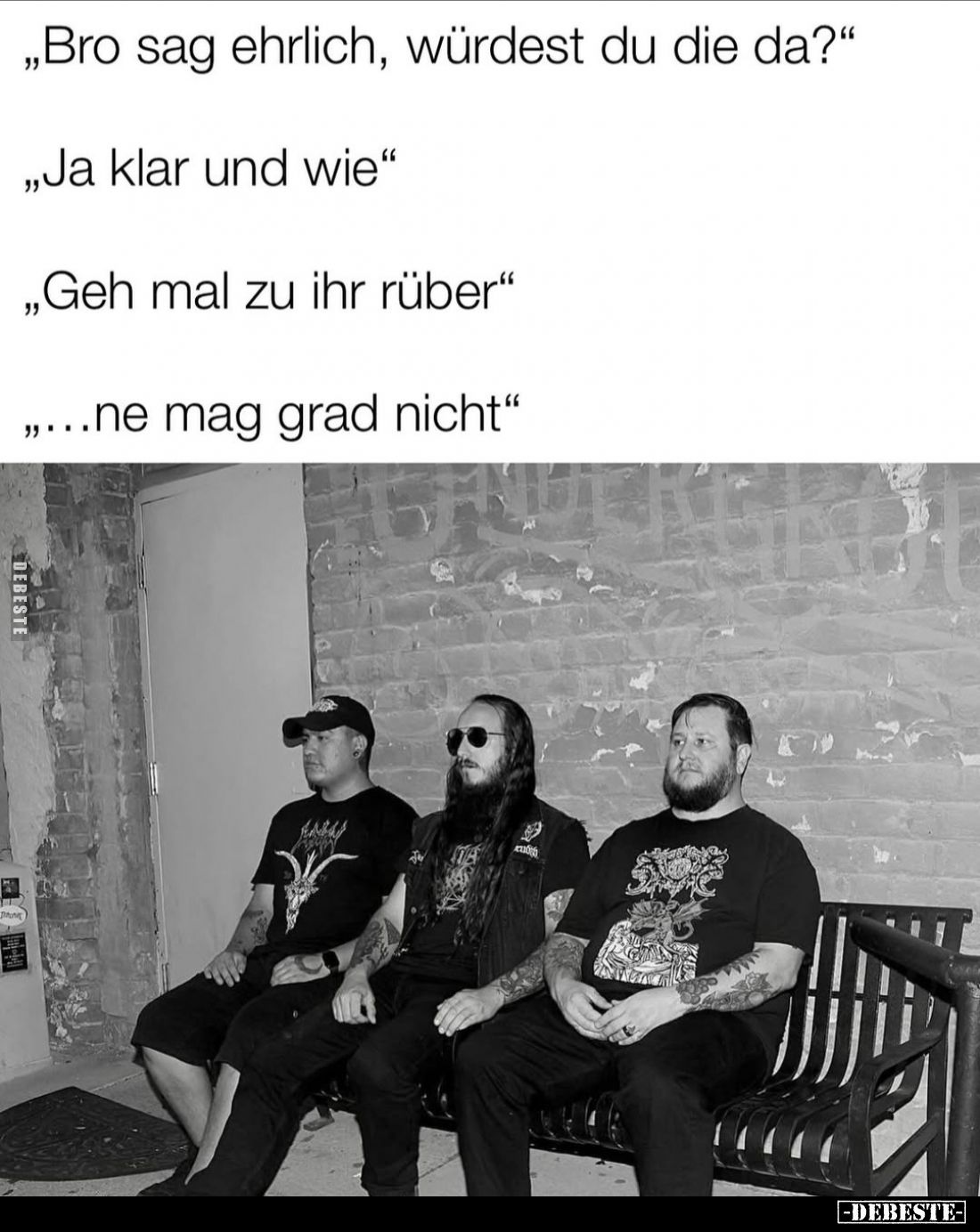 "Bro sag ehrlich, würdest du die da?"
- "Ja klar und wie."
- "Geh mal zu ihr rüber."
- "...