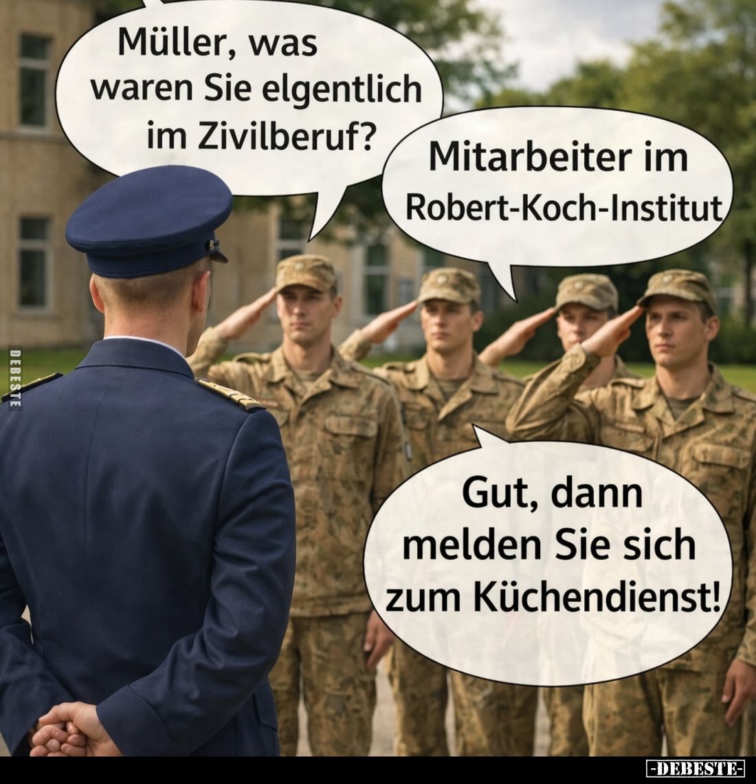 Müller, was waren Sie elgentlich im Zivilberuf? -
Mitarbeiter im Robert-Koch-Institut. -
Gut, dann melden Sie sich zum Küch...