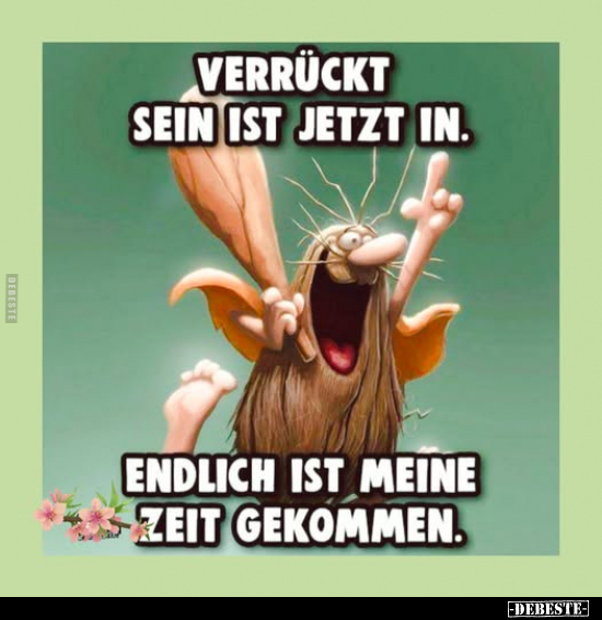 Verrückt sein ist jetzt in.
Endlich ist meine Zeit gekommen.