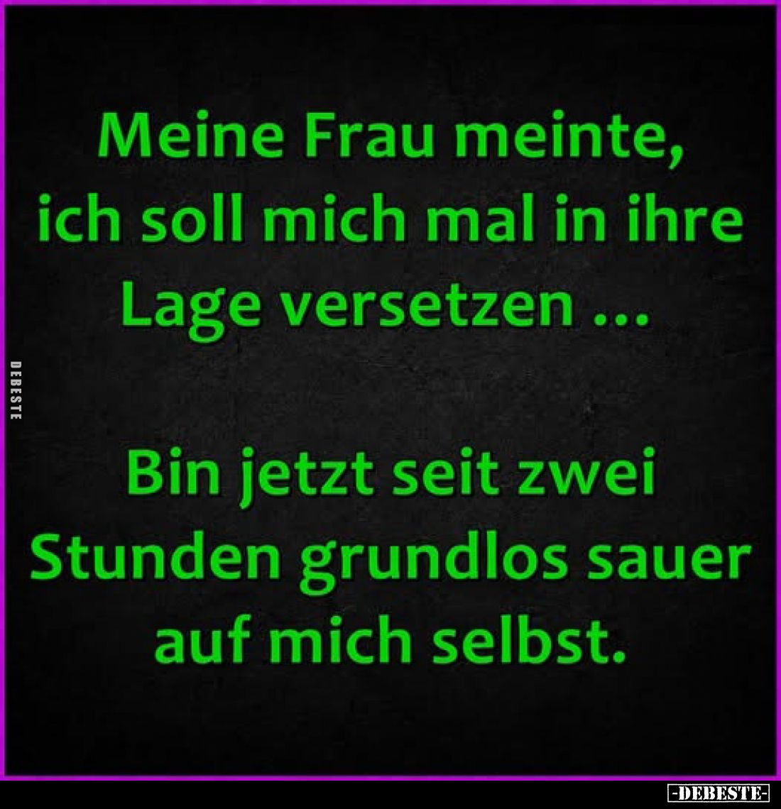 Meine Frau meinte, ich soll mich mal in ihre Lage versetzen ...
Bin jetzt seit zwei Stunden grundlos sauer auf mich selbst.