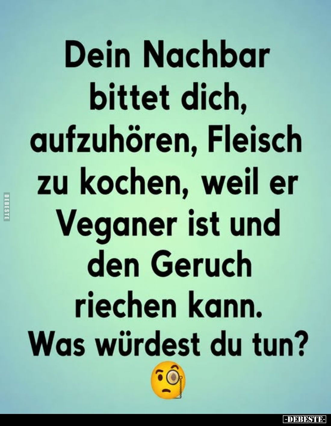 Dein Nachbar bittet dich, aufzuhören, Fleisch zu kochen, weil er Veganer ist und den Geruch riechen kann.
Was würdest du tun...