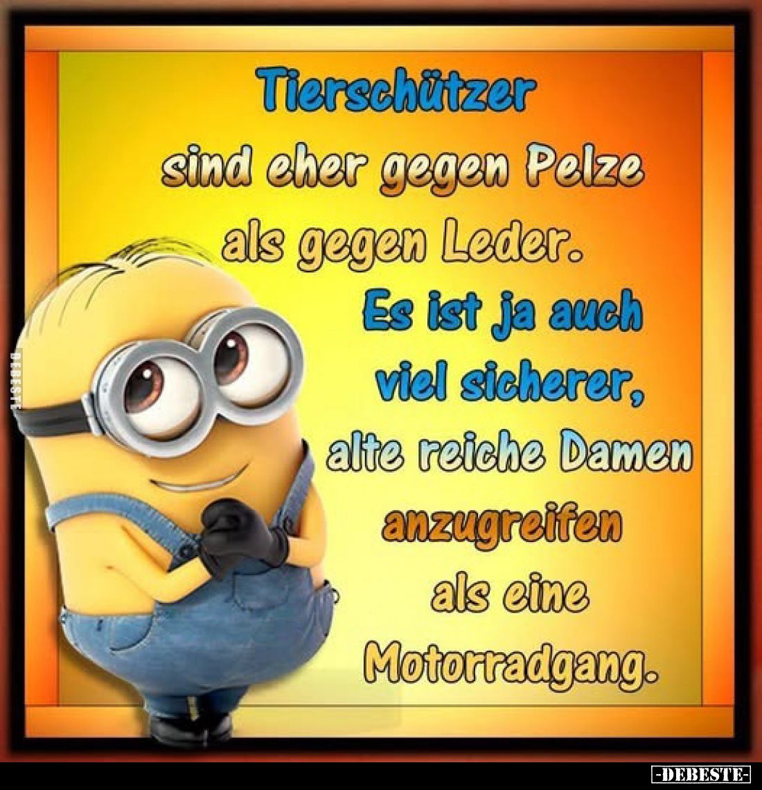 Tierschützer
sind eher gegen Pelze als gegen Leder.
Es ist ja auch viel sicherer, alte reiche Damen anzugreifen als eine Mo...