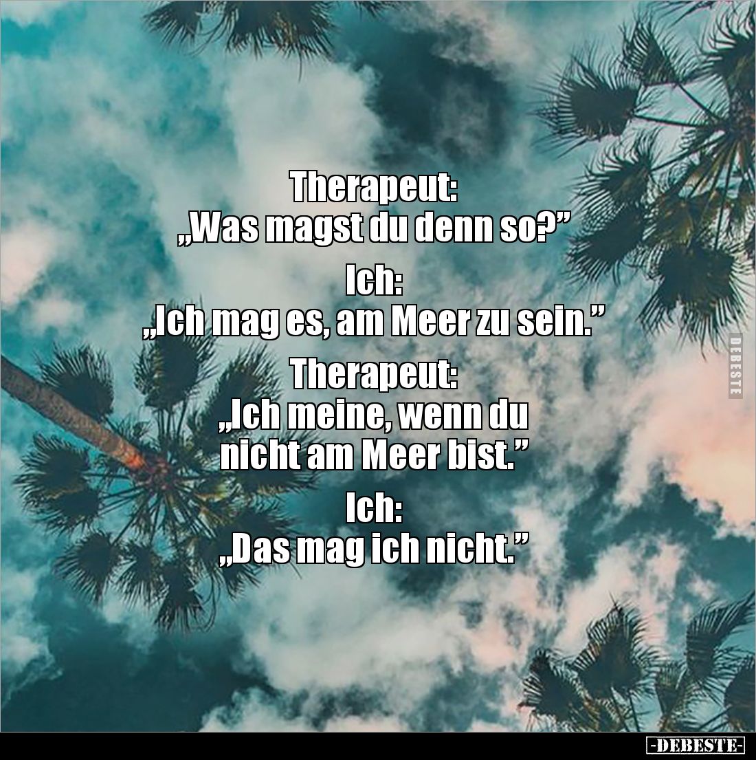 Therapeut:
„Was magst du denn so?”
Ich:
„Ich mag es, am Meer zu sein.”
Therapeut:
„Ich meine, wenn du
nicht am ...