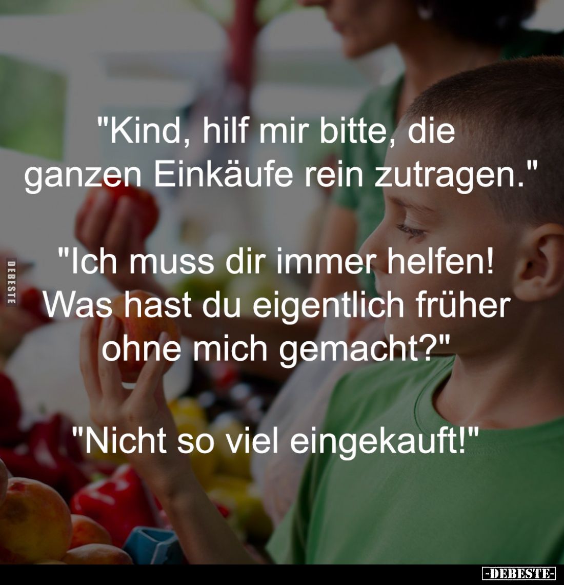 "Kind, hilf mir bitte, die 
ganzen Einkäufe rein zutragen."
-
"Ich muss dir immer helfen! 
Was hast du eig...