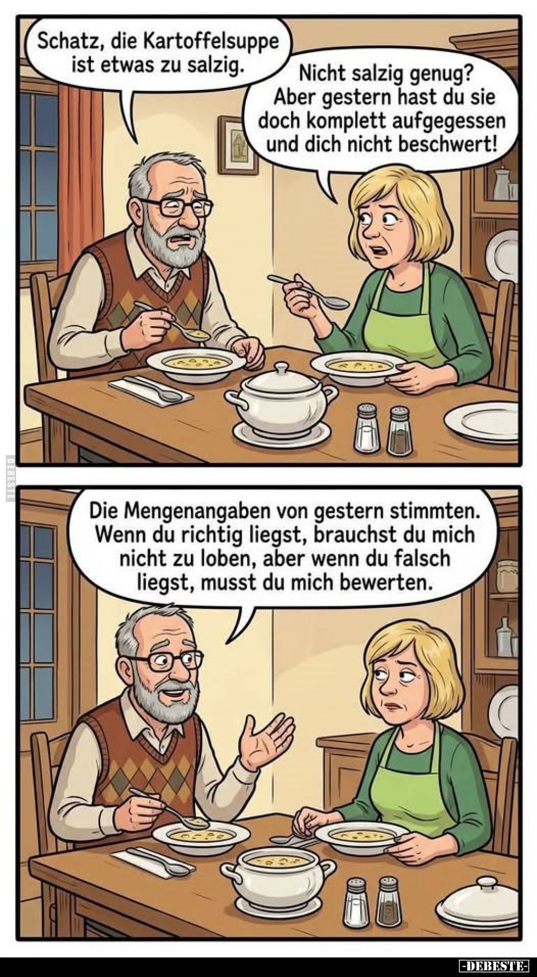 Schatz, die Kartoffelsuppe ist etwas zu salzig.
Nicht salzig genug? Aber gestern hast du sie doch komplett aufgegessen und d...