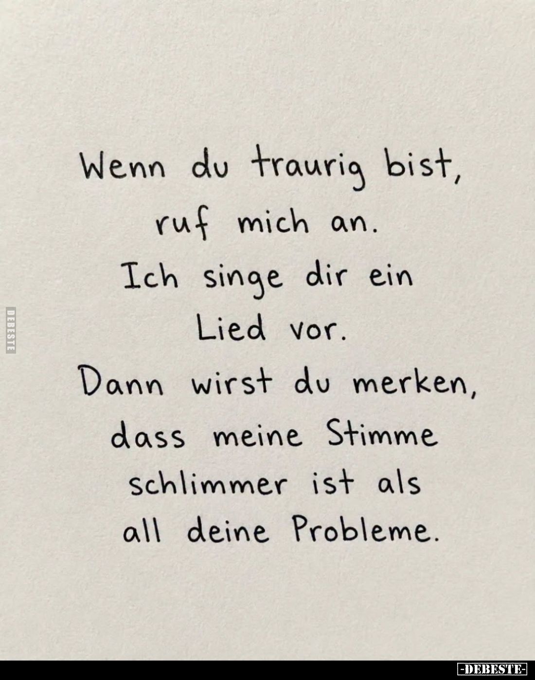 Wenn du traurig bist,
ruf mich an.
Ich singe dir ein
Lied vor.
Dann wirst du merken,
dass meine Stimme
schlimmer ist al...