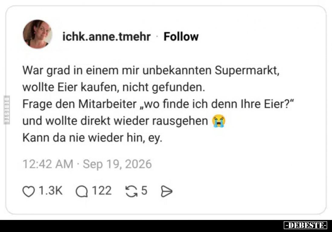 War grad in einem mir unbekannten Supermarkt,
wollte Eier kaufen, nicht gefunden.
Frage den Mitarbeiter „wo finde ich denn ...