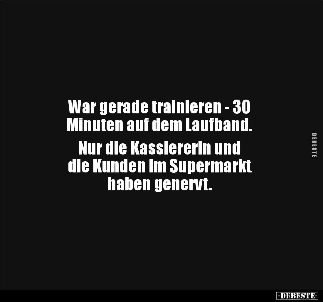 War gerade trainieren - 30
Minuten auf dem Laufband.
Nur die Kassiererin und
die Kunden im Supermarkt
haben genervt.