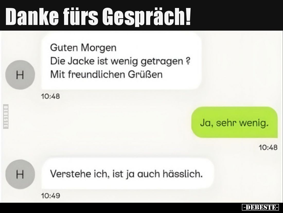 Danke fürs Gespräch!
Guten Morgen.
Die Jacke ist wenig getragen? Mit freundlichen Grüßen.
Ja, sehr wenig.
Verstehe ich, i...