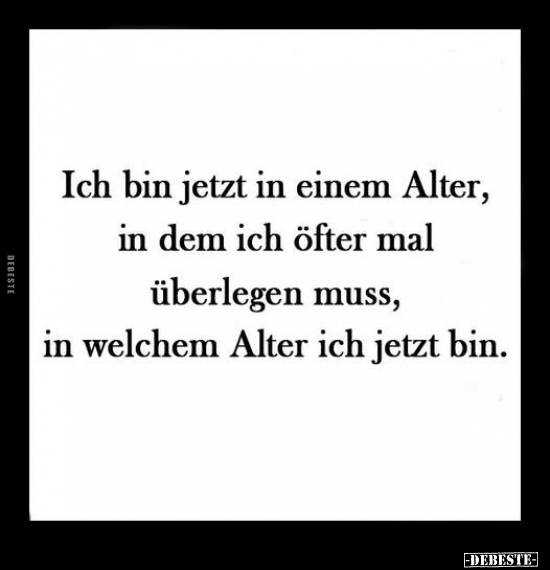 Ich bin jetzt in einem Alter, in dem ich öfter mal überlegen muss, 
in welchem Alter ich jetzt bin.
