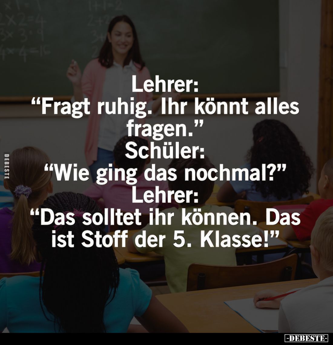 Lehrer: "Fragt ruhig. Ihr könnt alles fragen." -
Schüler: "Wie ging das nochmal?" -
Lehrer: "Das s...