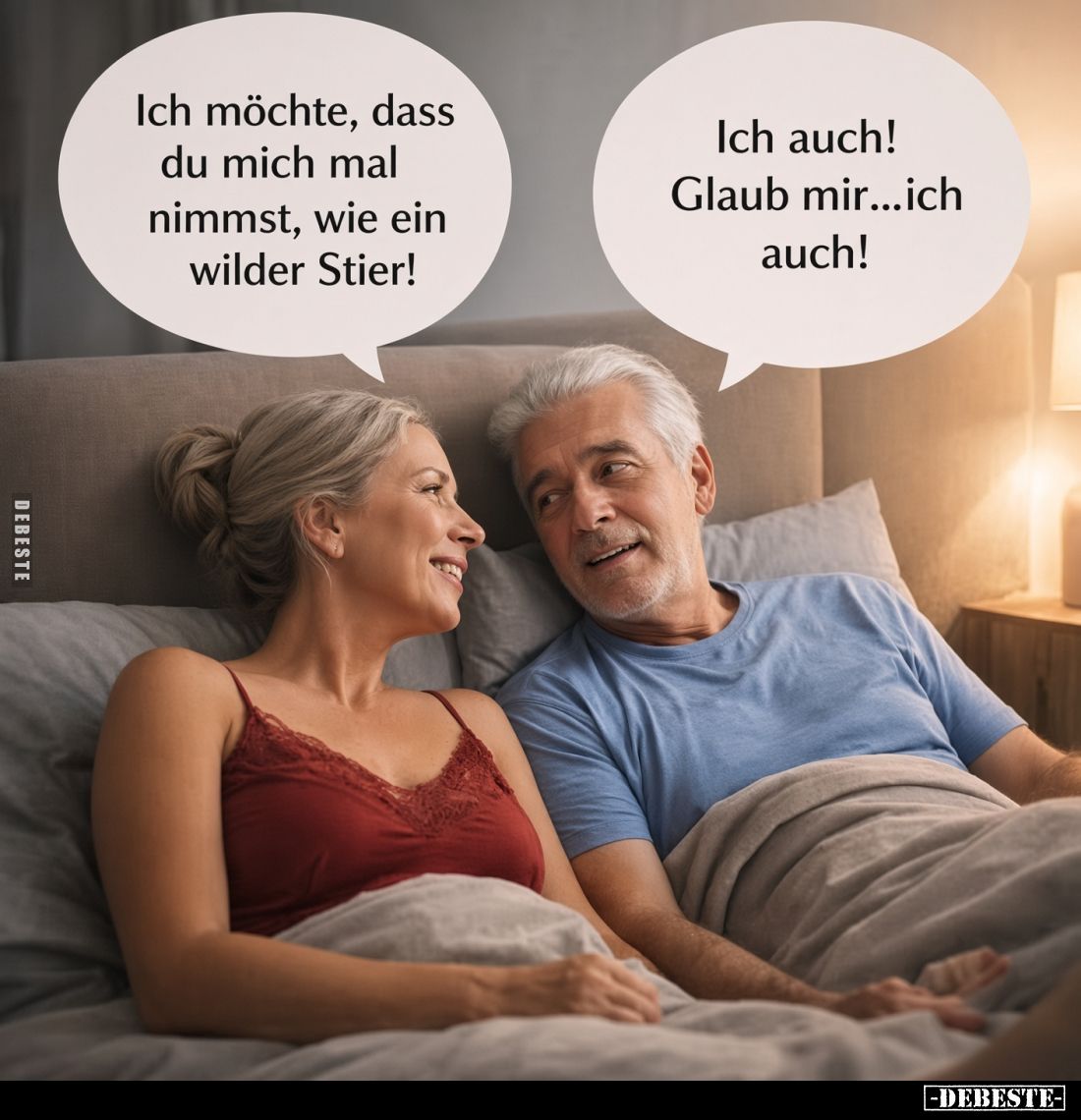 Ich möchte, dass du mich mal nimmst, wie ein wilder Stier!
Ich auch! Glaub mir...ich auch!