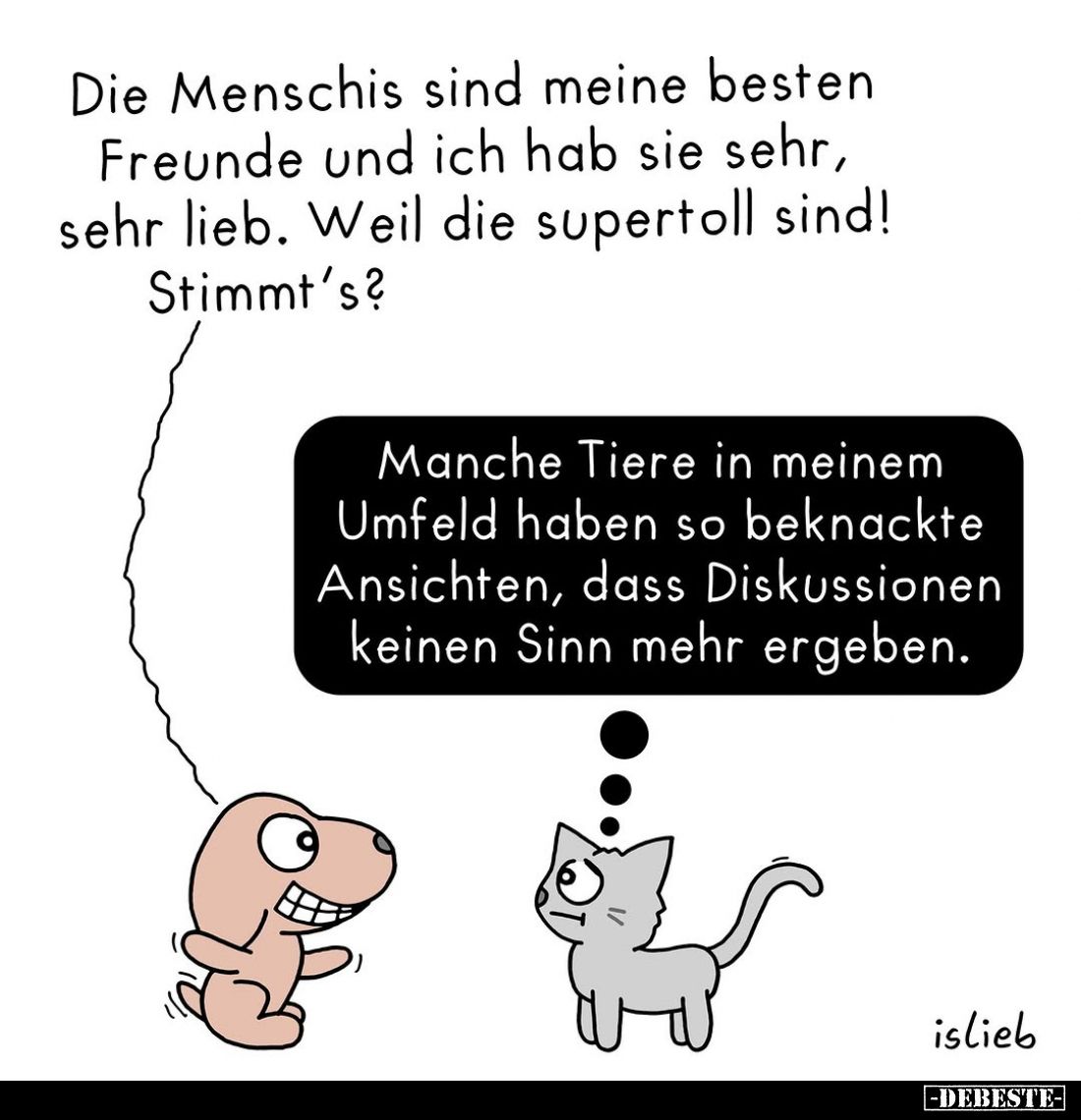 Die Menschis sind meine besten Freunde und ich hab sie sehr, sehr lieb. Weil die supertoll sind!
Stimmt's?
-
Manche Tiere ...