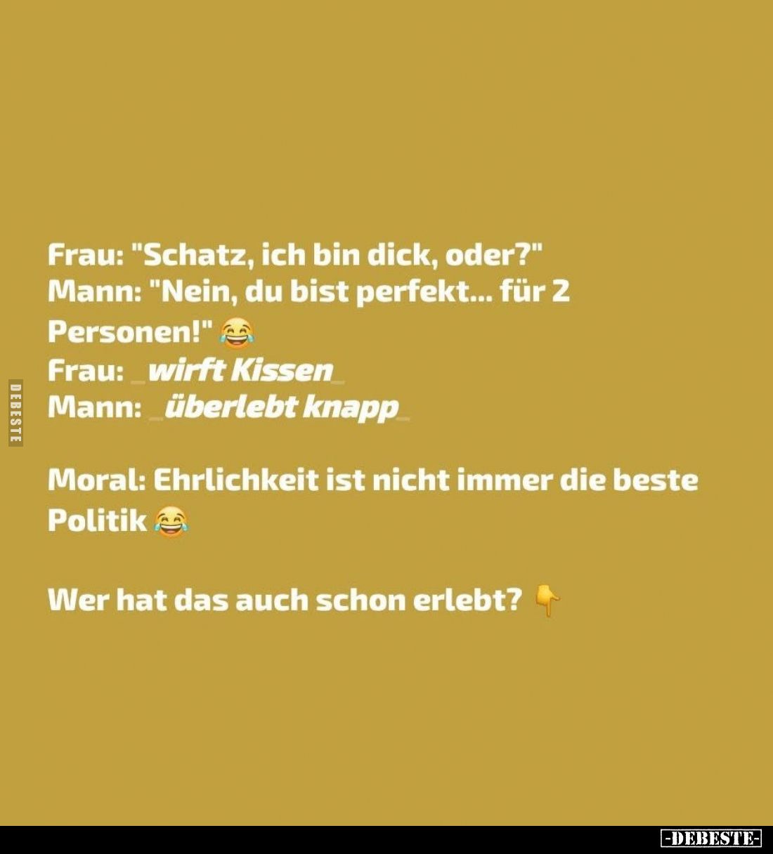 Frau: "Schatz, ich bin dick, oder?" -
Mann: "Nein, du bist perfekt... für 2
Personen!" -
Frau: wirft K...