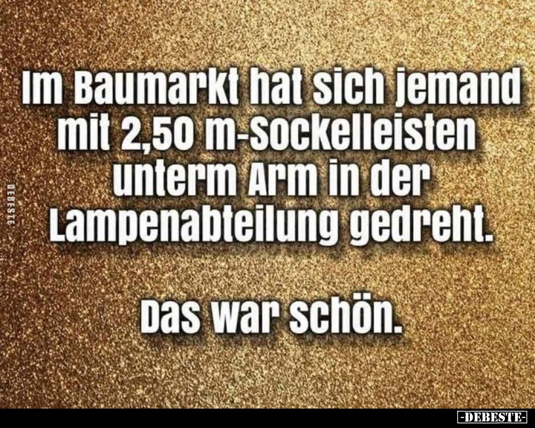 Im Baumarkt hat sich jemand mit 2,50 m-Sockelleisten unterm Arm in der Lampenabteilung gedreht.
Das war schön.
