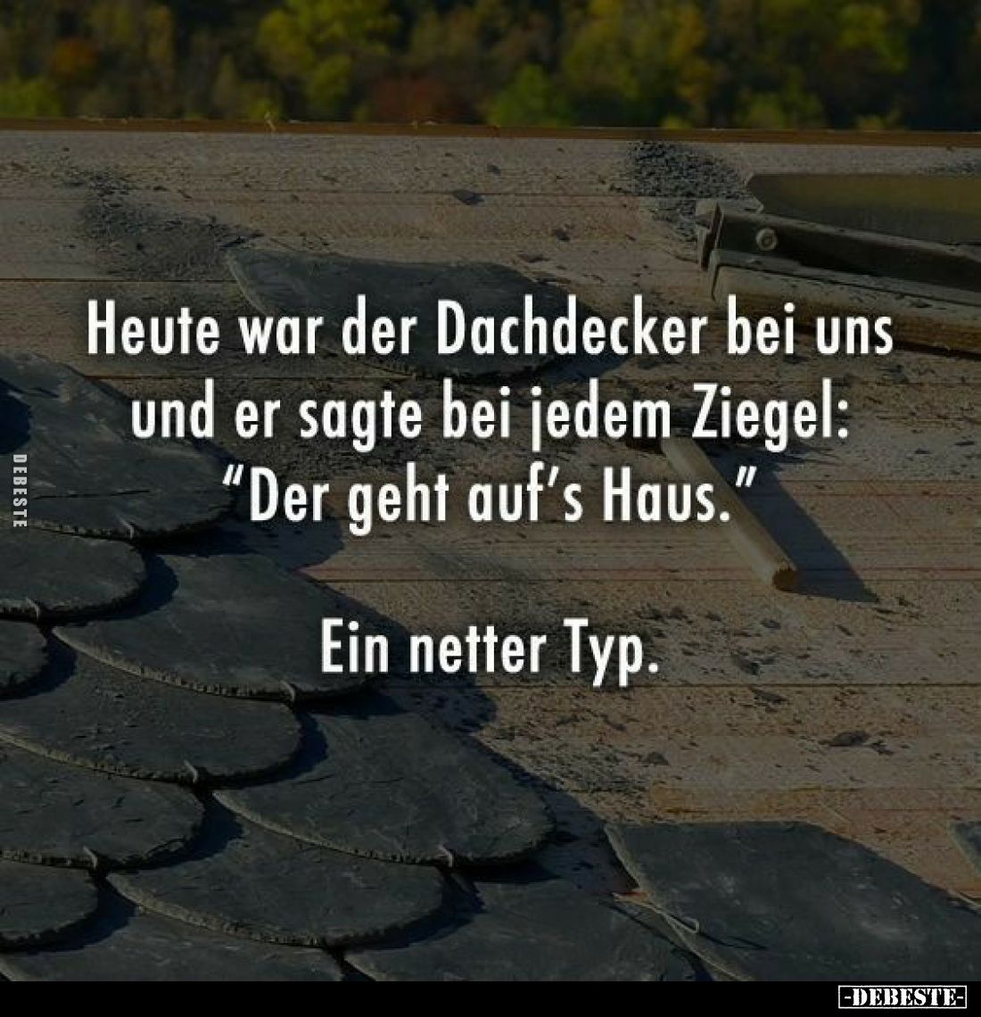Heute war der Dachdecker bei uns und er sagte bei jedem Ziegel: "Der geht auf's Haus."
Ein netter Typ.