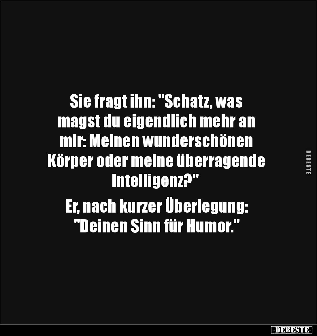 Sie fragt ihn: "Schatz, was 
magst du eigendlich mehr an 
mir: Meinen wunderschönen 
Körper oder meine überragende
 ...