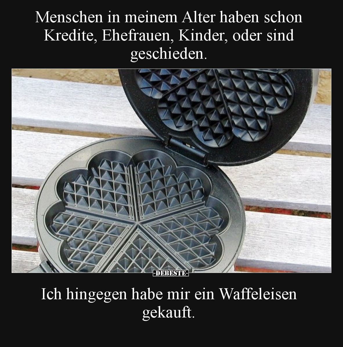 Menschen in meinem Alter haben schon Kredite, Ehefrauen, Kinder, oder sind geschieden.

Ich hingegen habe mir ein Waffeleis...