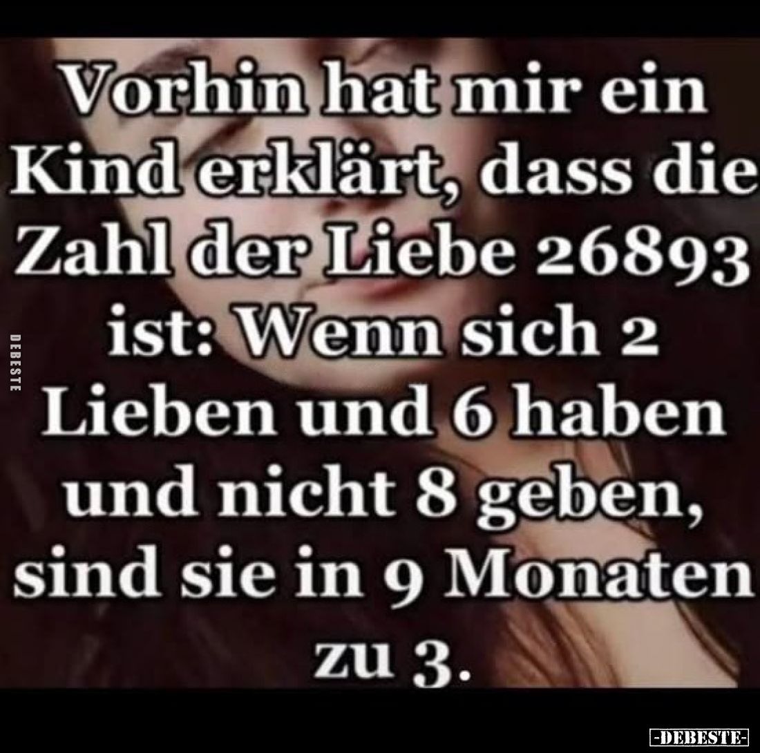 Vorhin hat mir ein Kind erklärt, dass die Zahl der Liebe 26893
ist: Wenn sich 2
Lieben und 6 haben
und nicht 8 geben,
sin...