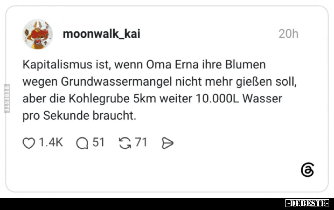 Kapitalismus ist, wenn Oma Erna ihre Blumen wegen Grundwassermangel nicht mehr gießen soll, aber die Kohlegrube 5km weiter 10...