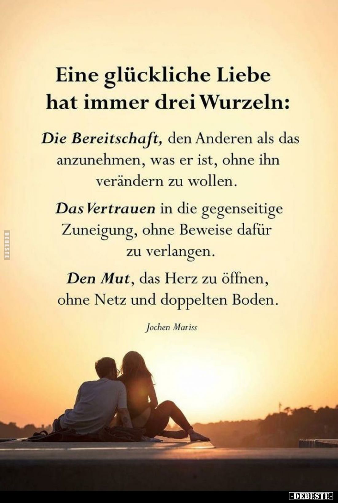 Eine glückliche Liebe hat immer drei Wurzeln:
Die Bereitschaft, den Anderen als das anzunehmen, was er ist, ohne ihn verände...