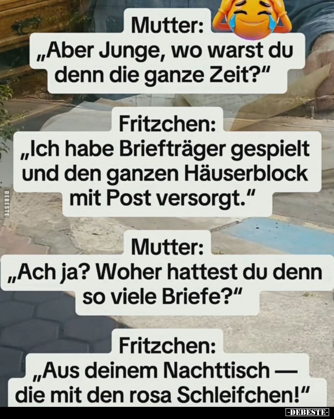 Mutter:
„Aber Junge, wo warst du denn die ganze Zeit?“

Fritzchen:
„Ich habe Briefträger gespielt und den ganzen Häuserbl...