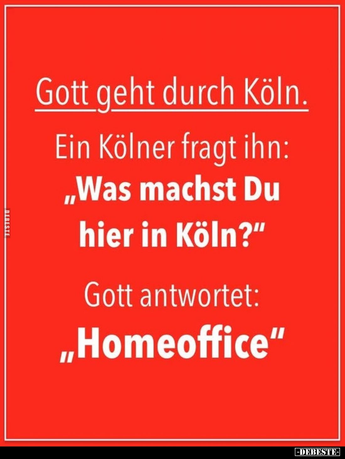 Gott geht durch Köln.
Ein Kölner fragt ihn:
„Was machst Du hier in Köln?"
Gott antwortet:
„Homeoffice"