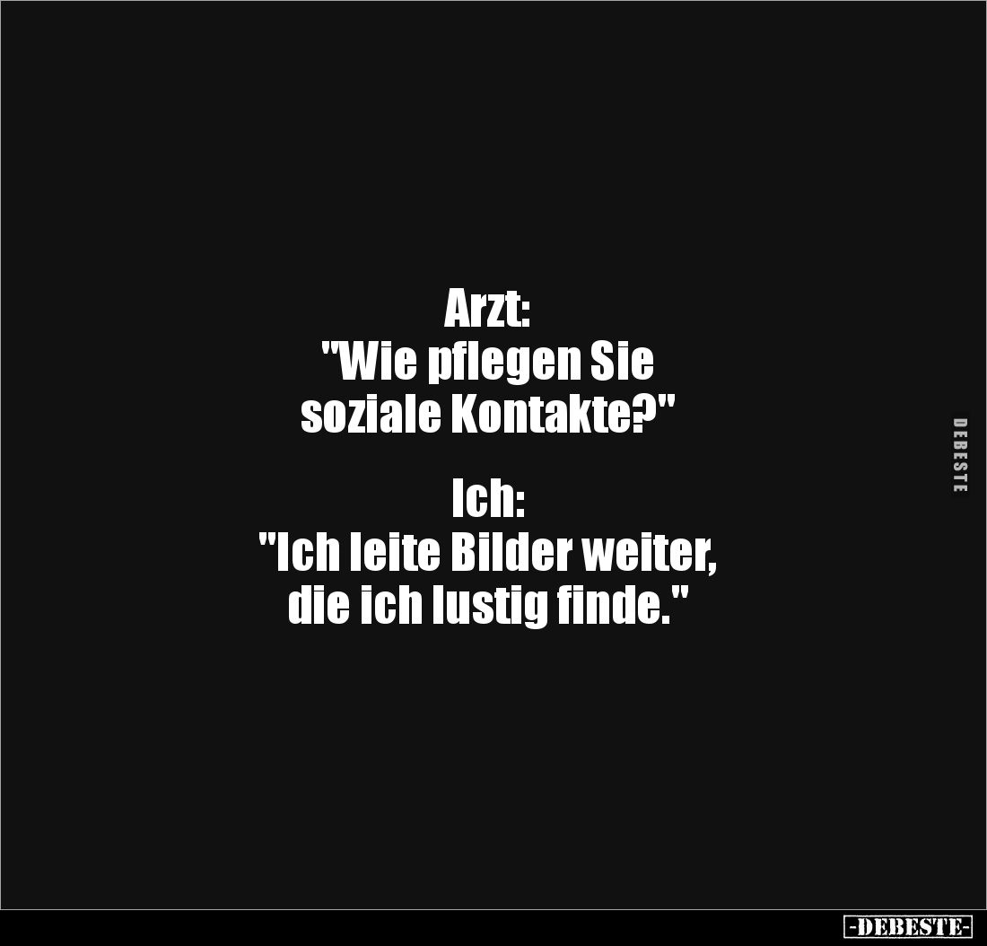 Arzt: 
"Wie pflegen Sie 
soziale Kontakte?"


Ich: 
"Ich leite Bilder weiter,
die ich lustig finde.&quo...