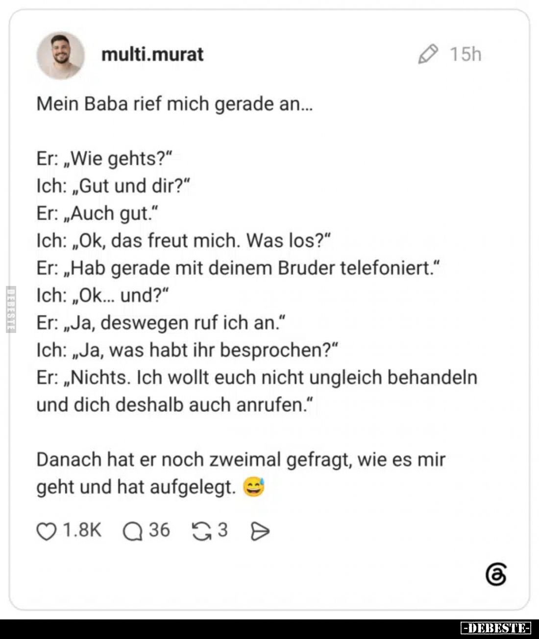 Mein Baba rief mich gerade an...
Er: „Wie gehts?“
Ich: „Gut und dir?“
Er: „Auch gut.“
Ich: „Ok, das freut mich. Was los?“...