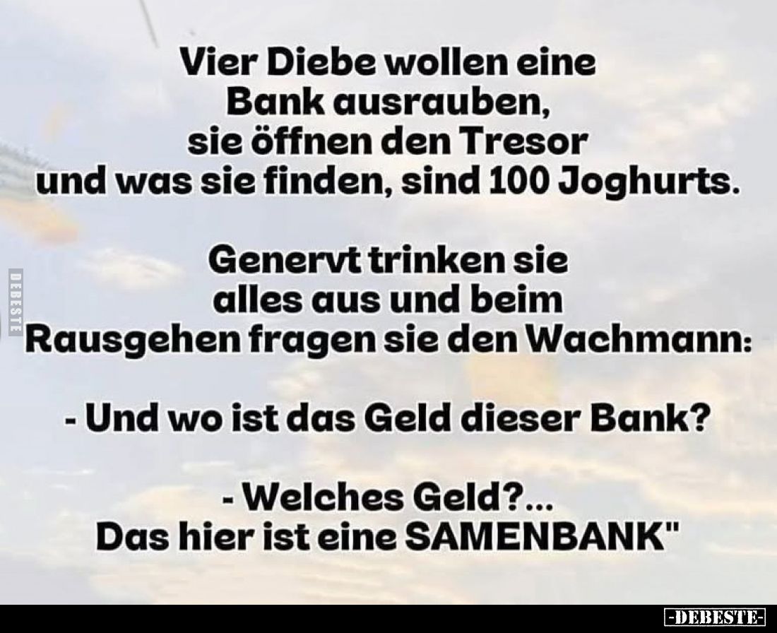 Vier Diebe wollen eine Bank ausrauben, sie öffnen den Tresor und was sie finden, sind 100 Joghurts.
Genervt trinken sie alle...