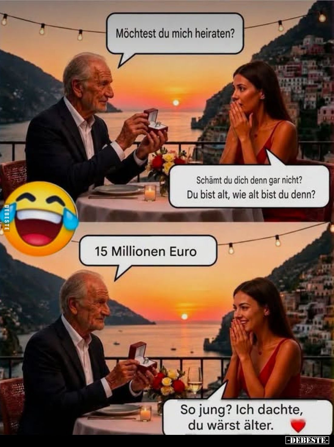 Möchtest du mich heiraten?
-
Schämt du dich denn gar nicht? Du bist alt, wie alt bist du denn?
-
15 Millionen Euro
-
So...
