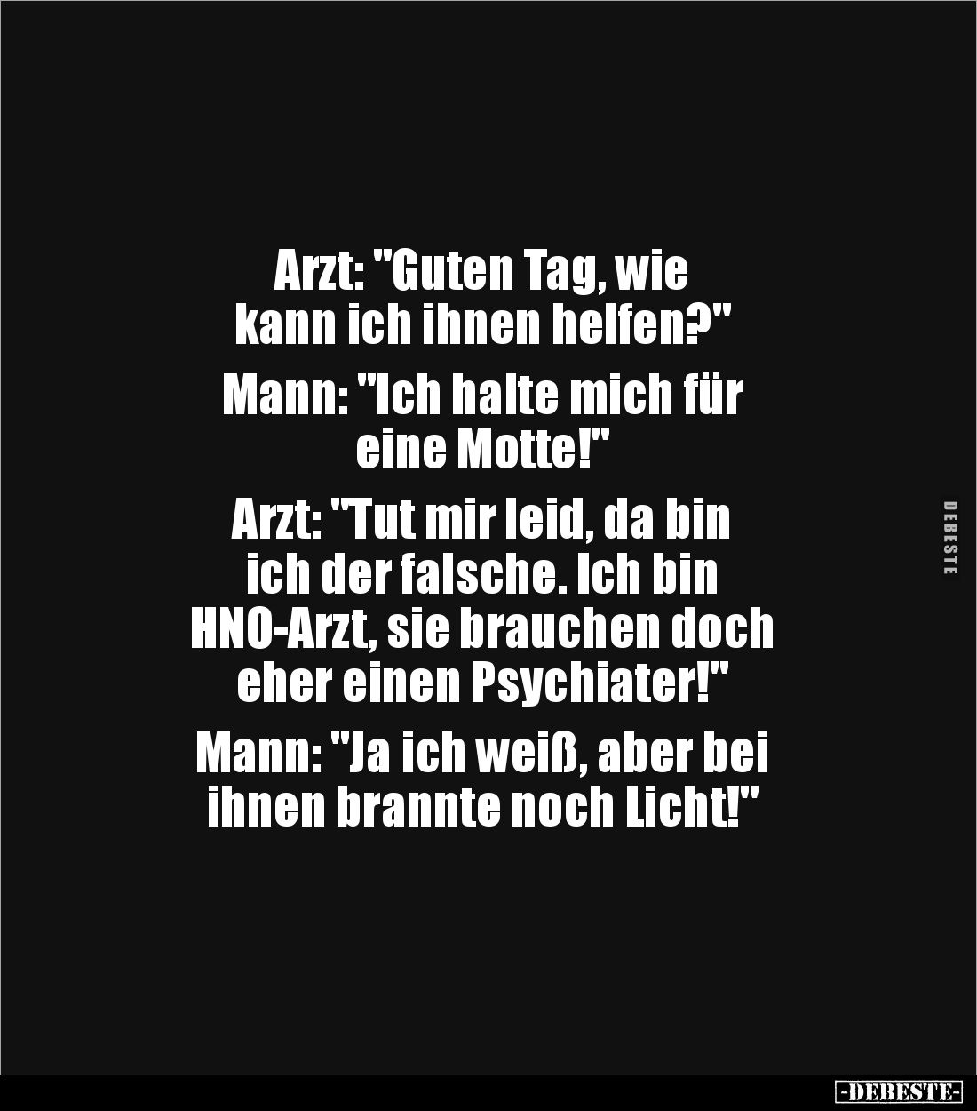 Arzt: "Guten Tag, wie 
kann ich ihnen helfen?"

Mann: "Ich halte mich für 
eine Motte!"

Arzt: &quo...