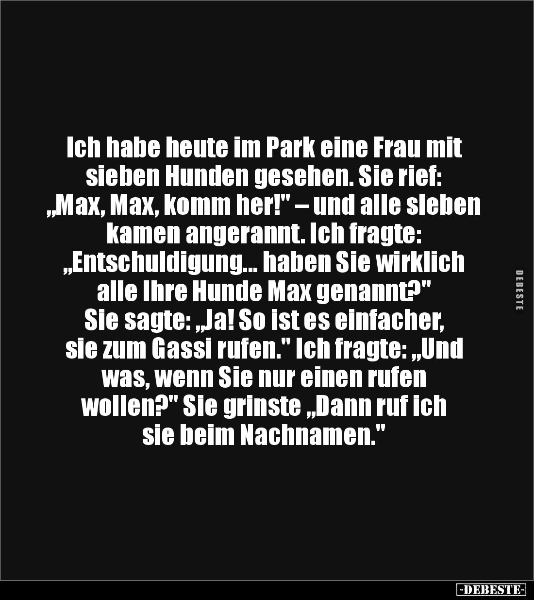 Ich habe heute im Park eine Frau mit sieben Hunden gesehen. Sie rief: 
„Max, Max, komm her!" – und alle sieben kamen an...