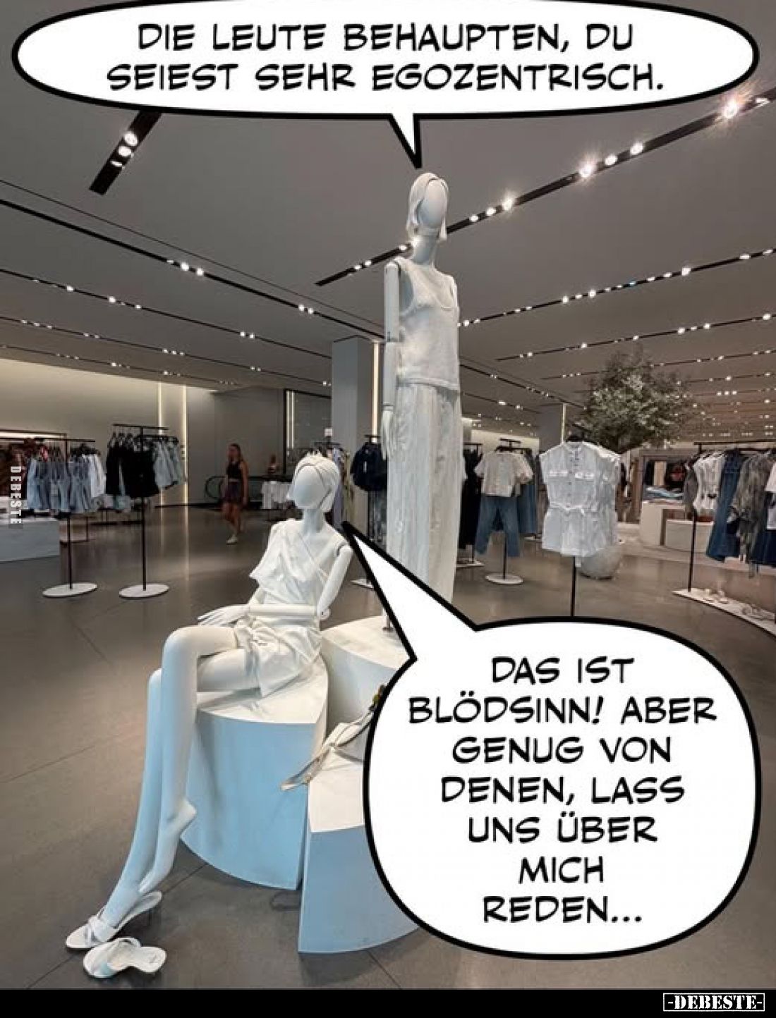 Die Leute behaupten, du seiest sehr egozentrisch.
-
Das ist Blödsinn! Aber genug von denen, lass uns über mich reden...